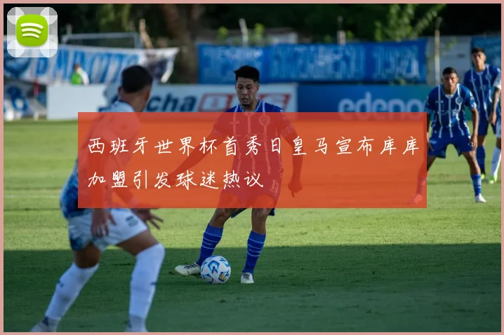 西班牙世界杯首秀日皇马宣布库库加盟引发球迷热议