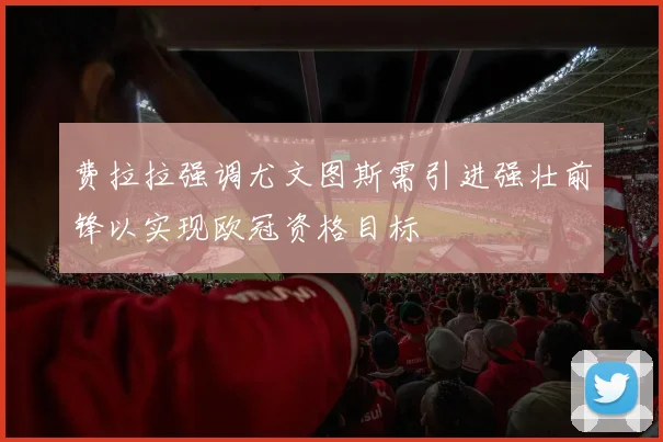 费拉拉强调尤文图斯需引进强壮前锋以实现欧冠资格目标
