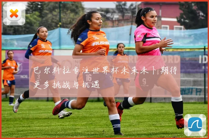 巴尔科拉专注世界杯未来未卜期待更多挑战与机遇