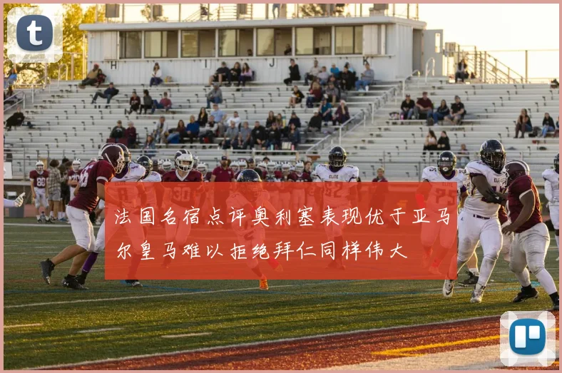 法国名宿点评奥利塞表现优于亚马尔皇马难以拒绝拜仁同样伟大