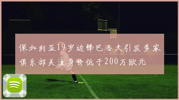 保加利亚19岁边锋巴洛夫引发多家俱乐部关注身价低于200万欧元