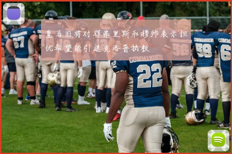 皇马旧将对邓弗里斯和穆帅表示担忧希望能引进克洛普执教