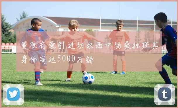 曼联有意引进切尔西中场桑托斯其身价高达5000万镑