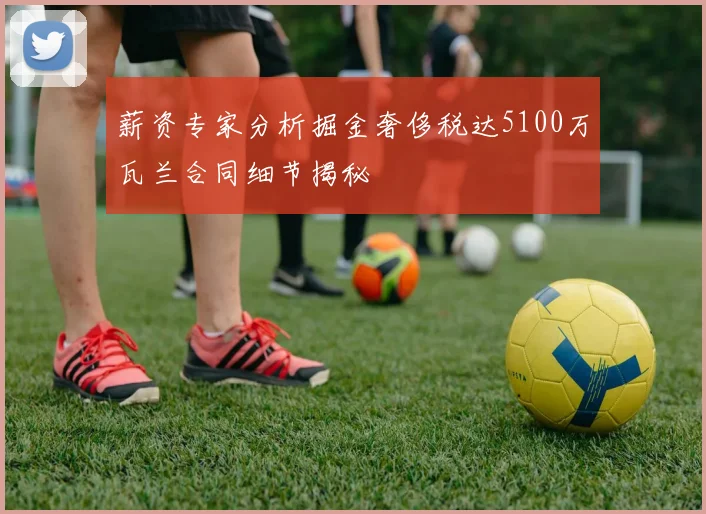 薪资专家分析掘金奢侈税达5100万瓦兰合同细节揭秘