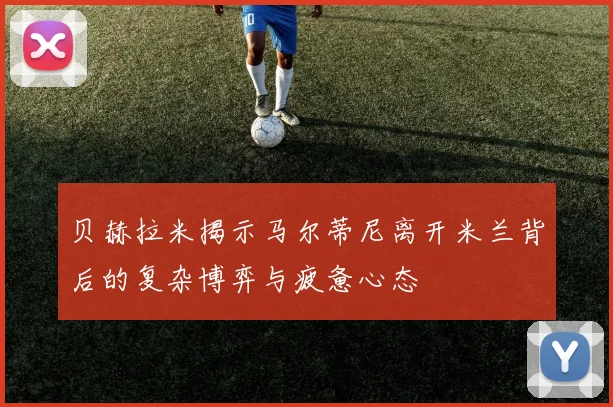 贝赫拉米揭示马尔蒂尼离开米兰背后的复杂博弈与疲惫心态
