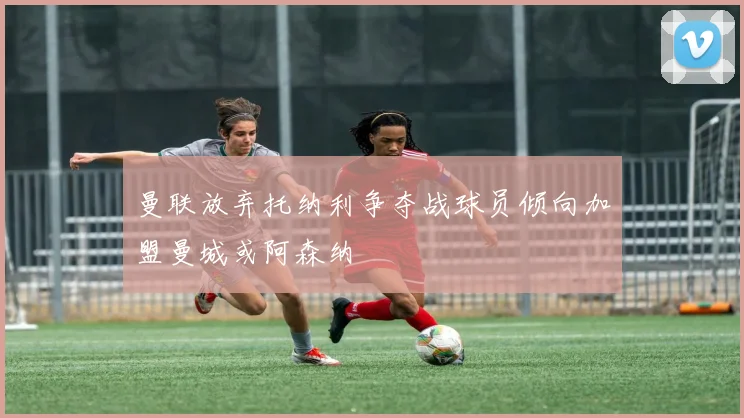 曼联放弃托纳利争夺战球员倾向加盟曼城或阿森纳