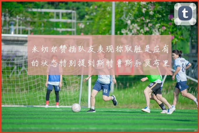 米切尔赞扬队友表现称取胜是应有的状态特别提到斯特鲁斯和莫布里