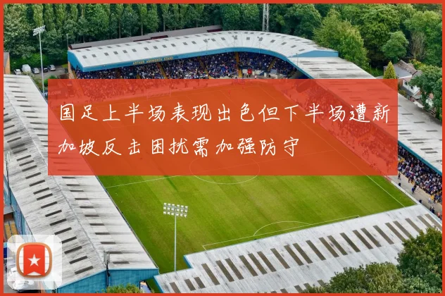 国足上半场表现出色但下半场遭新加坡反击困扰需加强防守