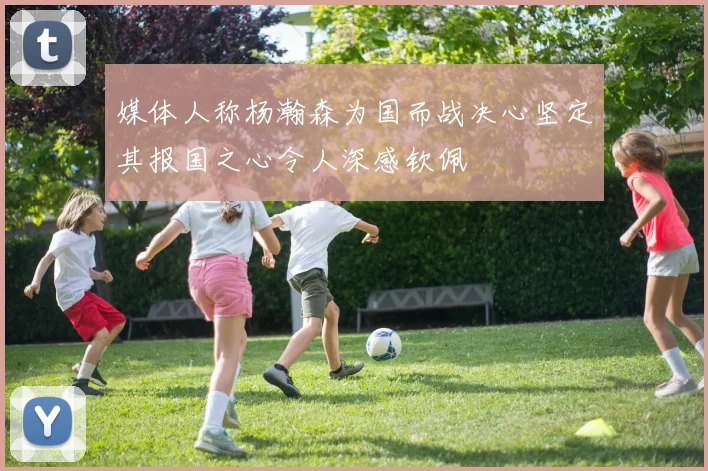 媒体人称杨瀚森为国而战决心坚定其报国之心令人深感钦佩