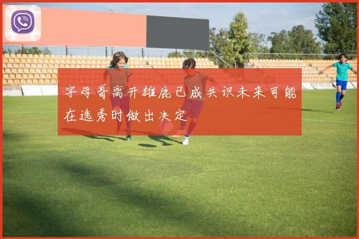 字母哥离开雄鹿已成共识未来可能在选秀时做出决定