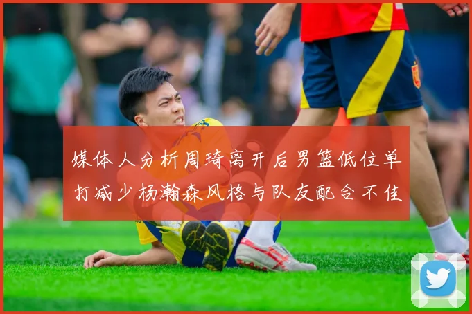 媒体人分析周琦离开后男篮低位单打减少杨瀚森风格与队友配合不佳