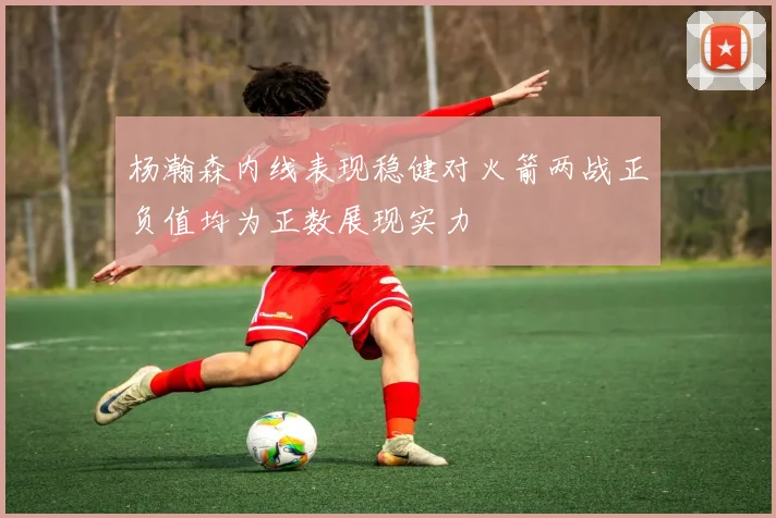 杨瀚森内线表现稳健对火箭两战正负值均为正数展现实力