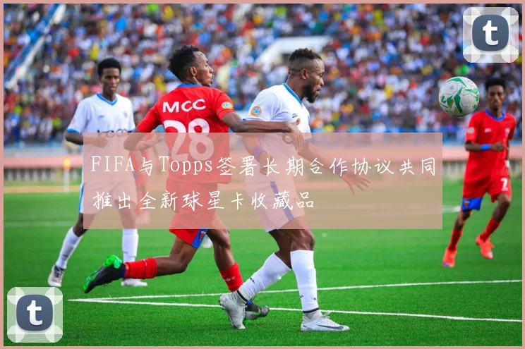 FIFA与Topps签署长期合作协议共同推出全新球星卡收藏品