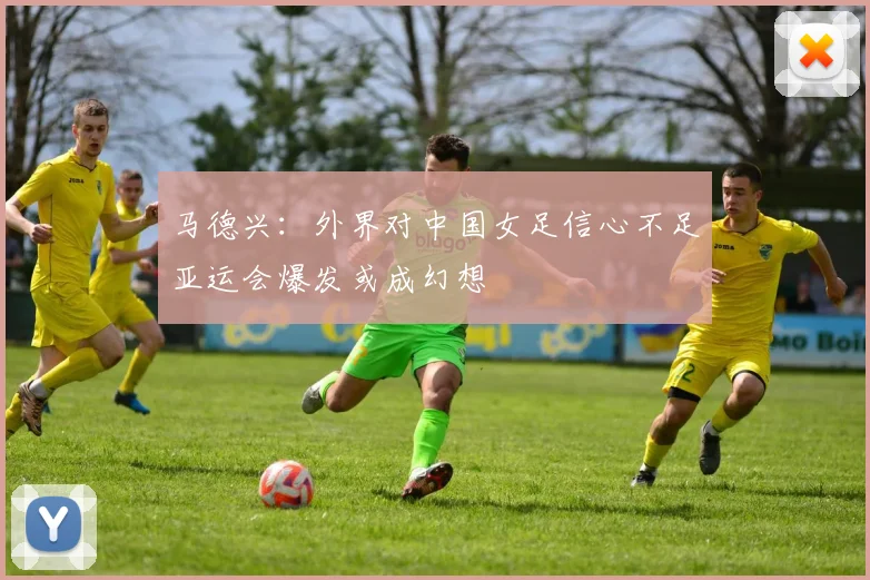 马德兴：外界对中国女足信心不足亚运会爆发或成幻想