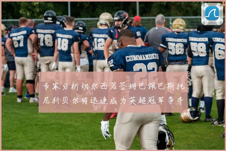 专家分析切尔西若签姆巴佩巴斯托尼科贝尔将迅速成为英超冠军争夺者