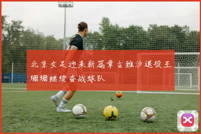 北京女足迎来新篇章古雅沙退役王珊珊继续奋战球队