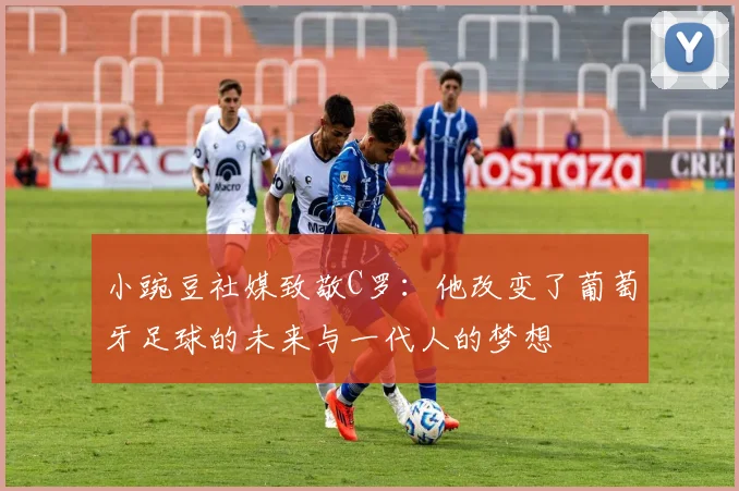 小豌豆社媒致敬C罗：他改变了葡萄牙足球的未来与一代人的梦想