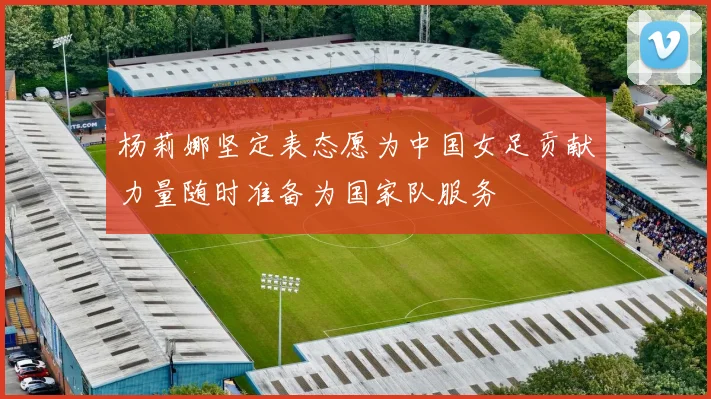 杨莉娜坚定表态愿为中国女足贡献力量随时准备为国家队服务