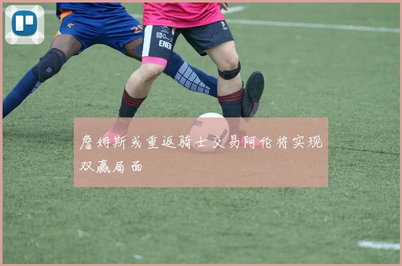 詹姆斯或重返骑士交易阿伦将实现双赢局面