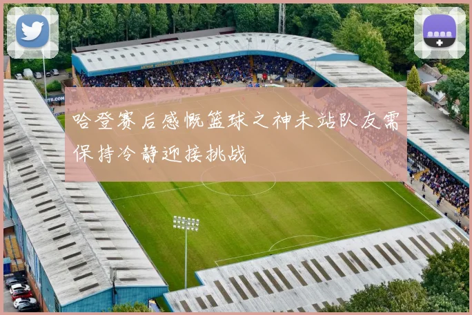 哈登赛后感慨篮球之神未站队友需保持冷静迎接挑战