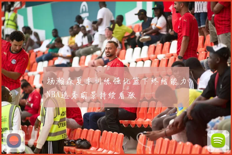 杨瀚森夏季训练强化篮下终结能力NBA选秀前景持续看涨