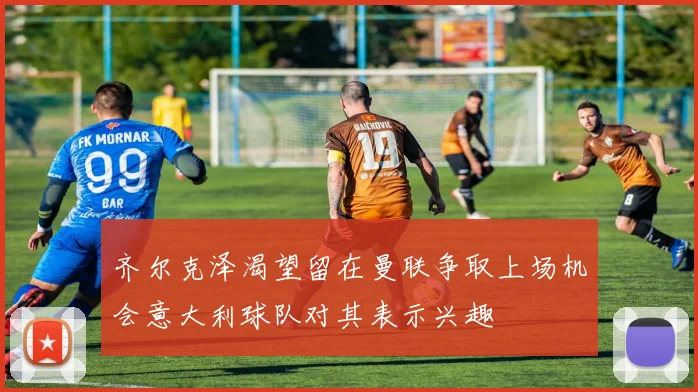 齐尔克泽渴望留在曼联争取上场机会意大利球队对其表示兴趣