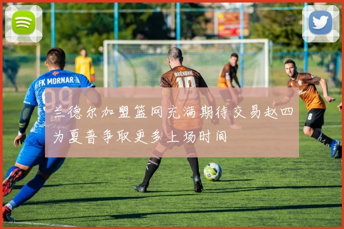 兰德尔加盟篮网充满期待交易赵四为夏普争取更多上场时间