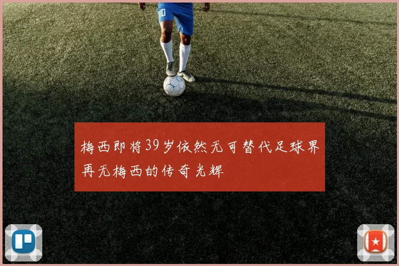梅西即将39岁依然无可替代足球界再无梅西的传奇光辉